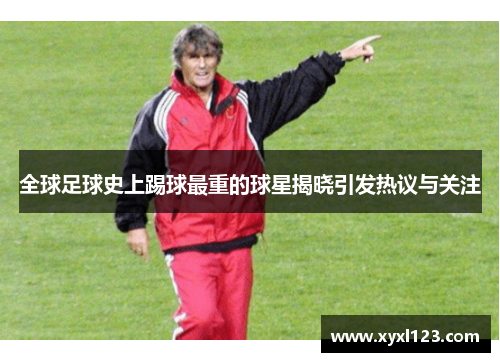全球足球史上踢球最重的球星揭晓引发热议与关注